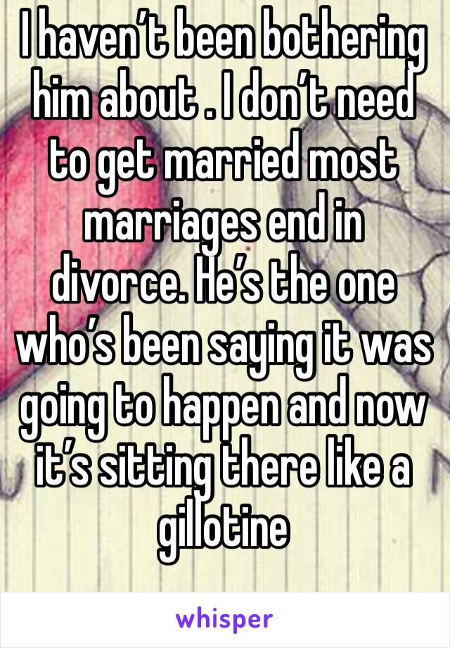 I haven’t been bothering him about . I don’t need to get married most marriages end in divorce. He’s the one who’s been saying it was going to happen and now it’s sitting there like a gillotine 