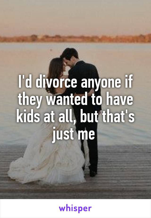 I'd divorce anyone if they wanted to have kids at all, but that's just me 