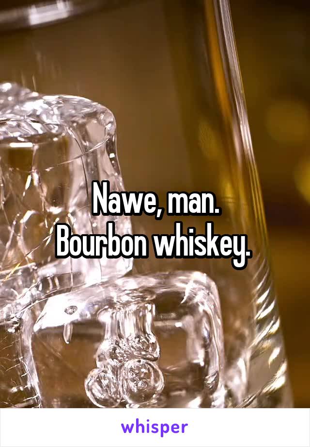 Nawe, man.
Bourbon whiskey. 