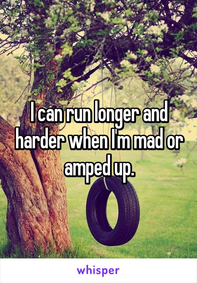 I can run longer and harder when I'm mad or amped up.