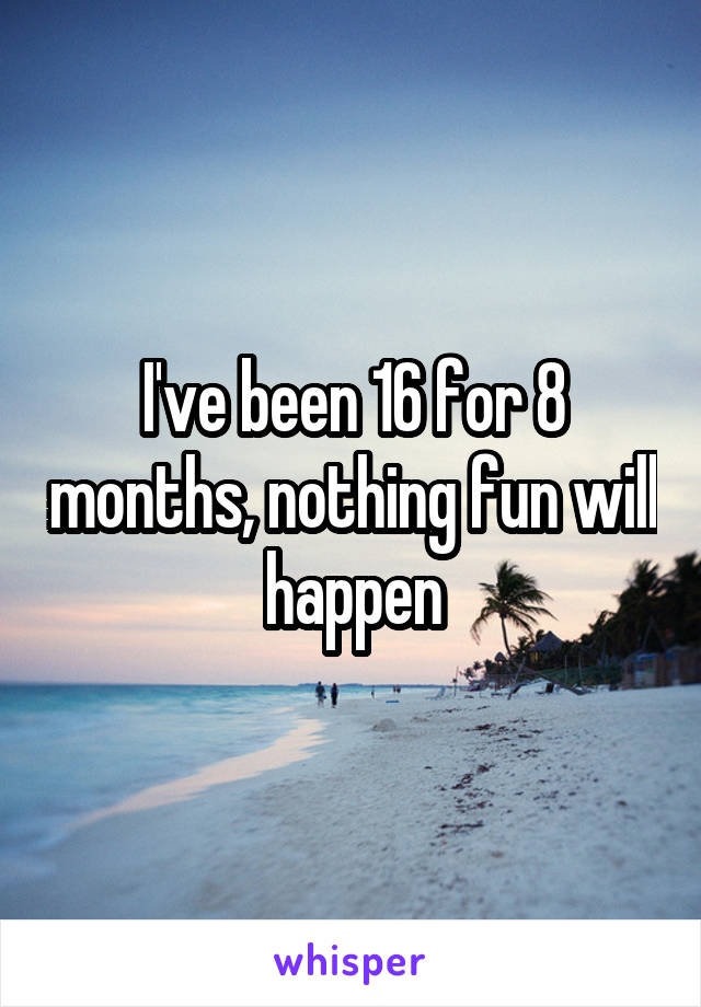 I've been 16 for 8 months, nothing fun will happen