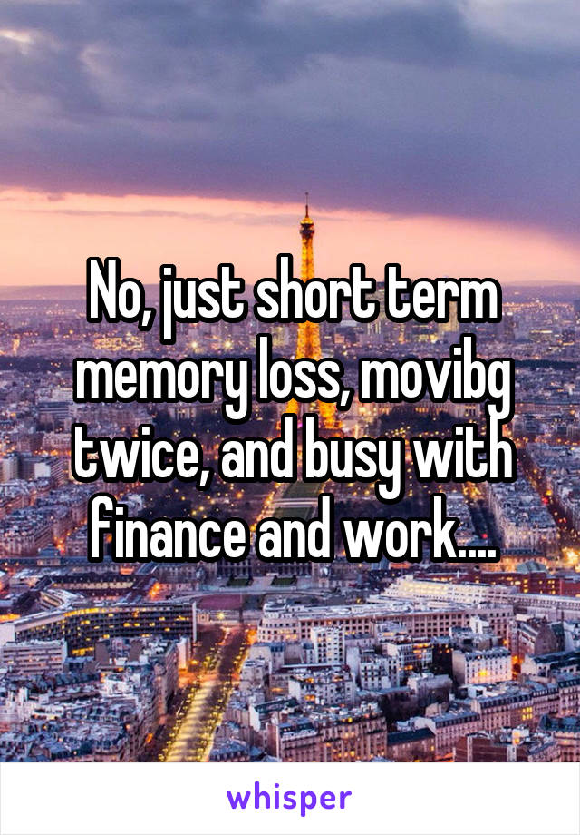 No, just short term memory loss, movibg twice, and busy with finance and work....