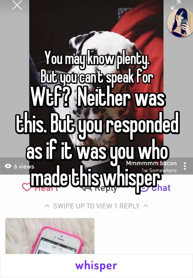 Wtf?  Neither was this. But you responded as if it was you who made this whisper 