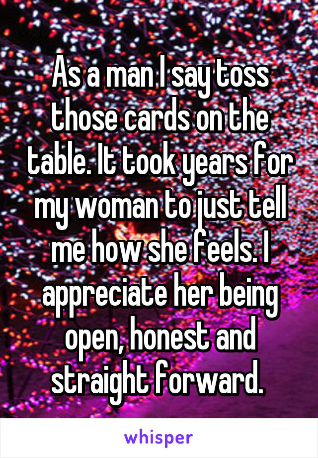 As a man I say toss those cards on the table. It took years for my woman to just tell me how she feels. I appreciate her being open, honest and straight forward. 