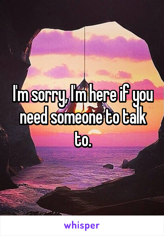 I'm sorry, I'm here if you need someone to talk to.