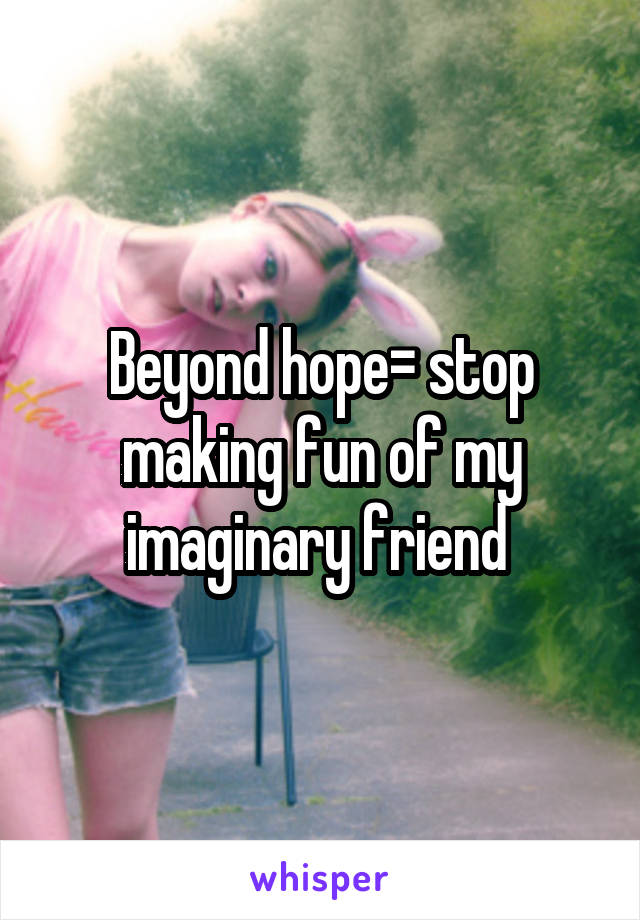 Beyond hope= stop making fun of my imaginary friend 