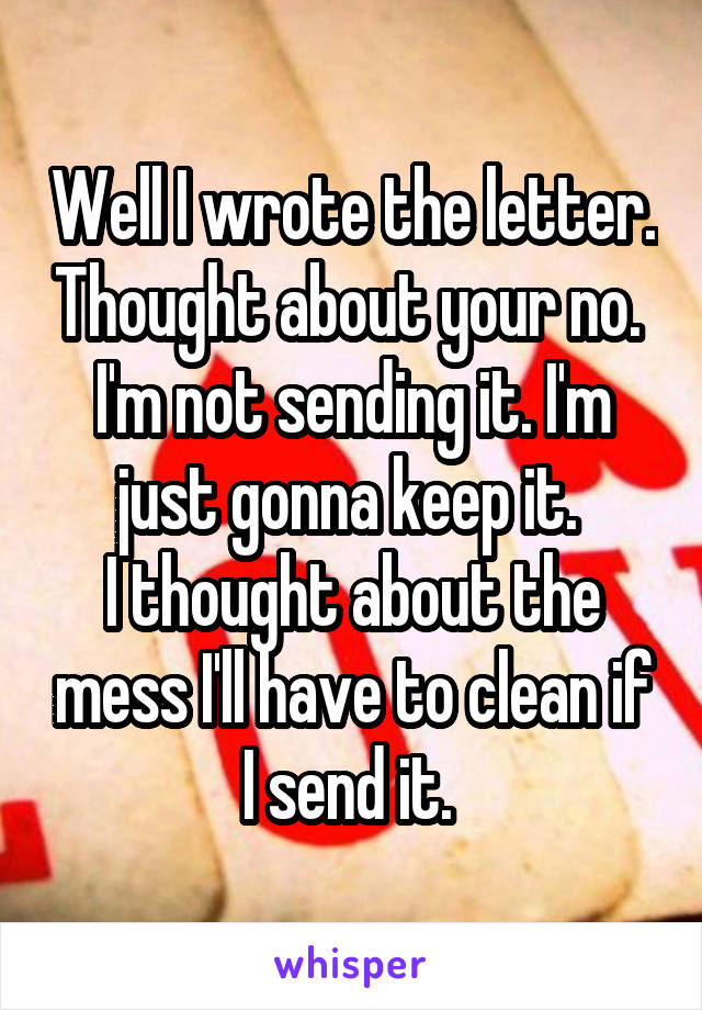 Well I wrote the letter. Thought about your no. 
I'm not sending it. I'm just gonna keep it. 
I thought about the mess I'll have to clean if I send it. 