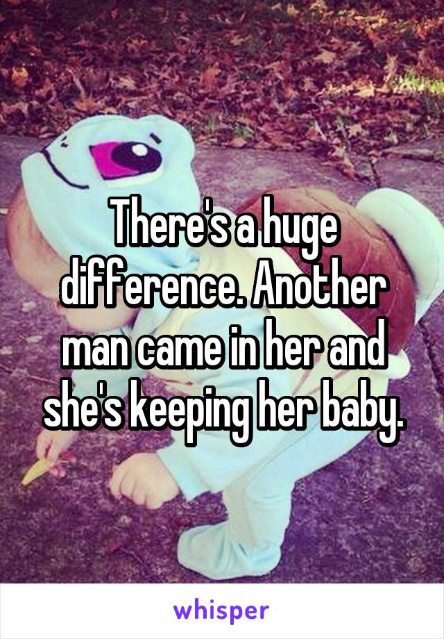 There's a huge difference. Another man came in her and she's keeping her baby.