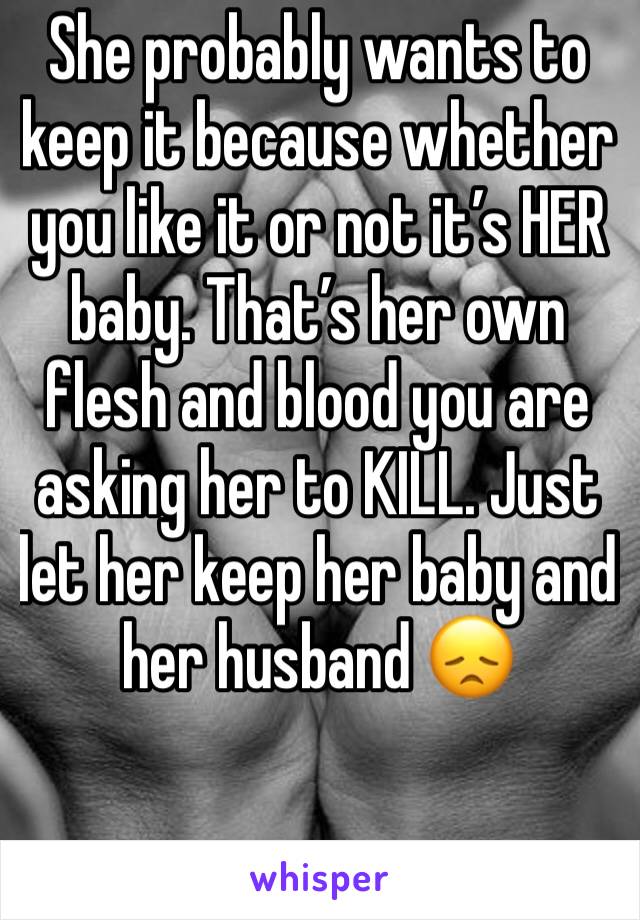 She probably wants to keep it because whether you like it or not it’s HER baby. That’s her own flesh and blood you are asking her to KILL. Just let her keep her baby and her husband 😞