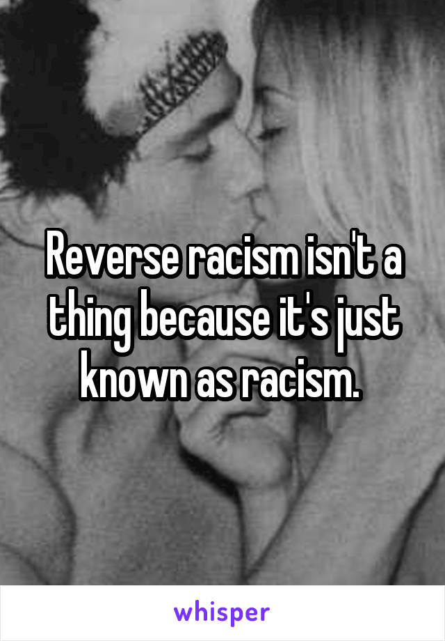 Reverse racism isn't a thing because it's just known as racism. 