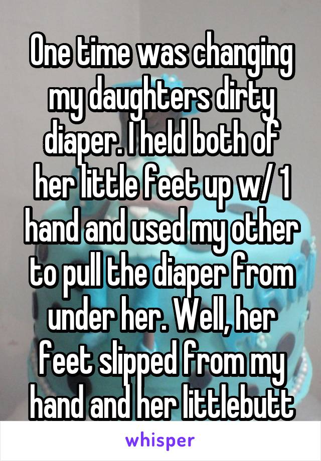 One time was changing my daughters dirty diaper. I held both of her little feet up w/ 1 hand and used my other to pull the diaper from under her. Well, her feet slipped from my hand and her littlebutt