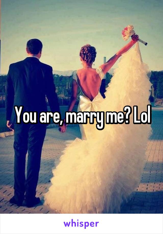 You are, marry me? Lol