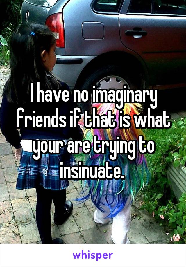 I have no imaginary friends if that is what your are trying to insinuate. 