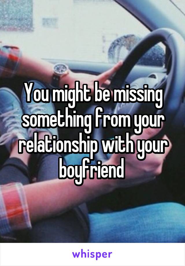 You might be missing something from your relationship with your boyfriend 