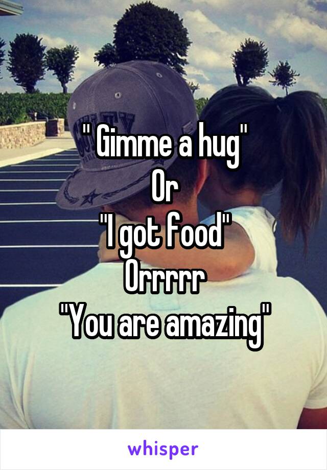 " Gimme a hug"
Or
"I got food"
Orrrrr
"You are amazing"