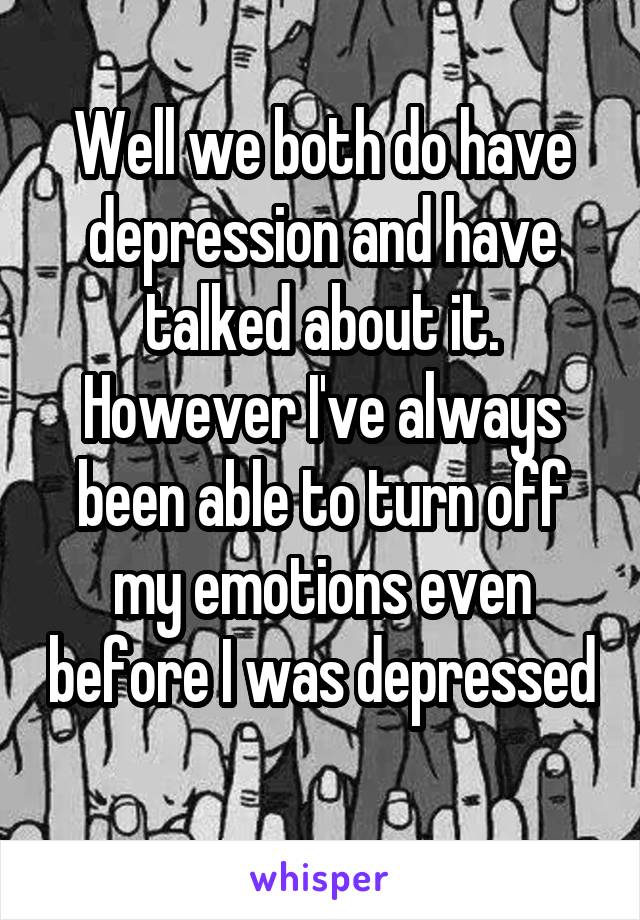 Well we both do have depression and have talked about it. However I've always been able to turn off my emotions even before I was depressed 