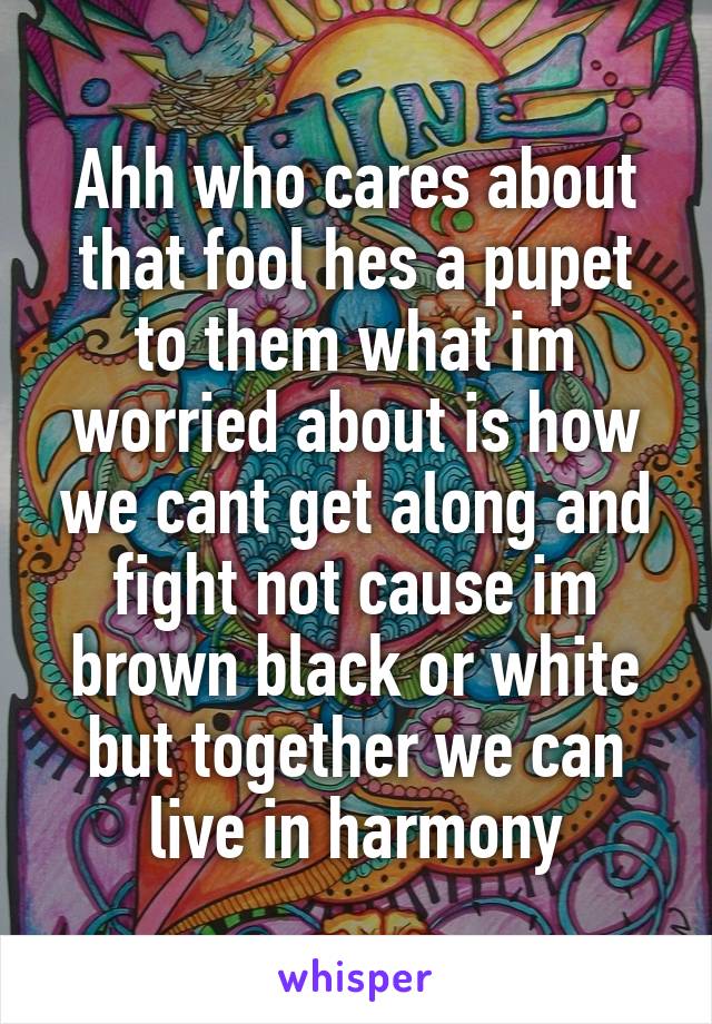 Ahh who cares about that fool hes a pupet to them what im worried about is how we cant get along and fight not cause im brown black or white but together we can live in harmony