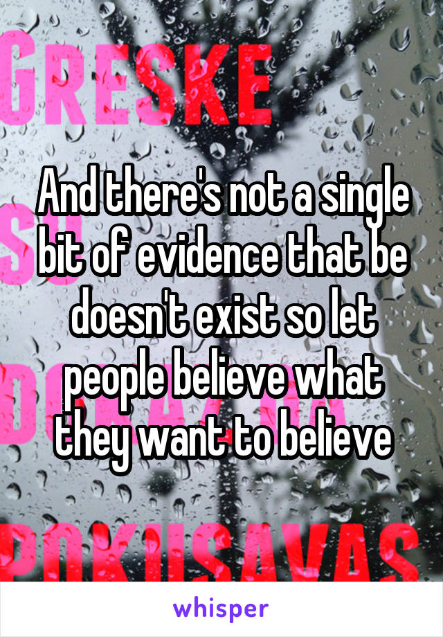 And there's not a single bit of evidence that be doesn't exist so let people believe what they want to believe