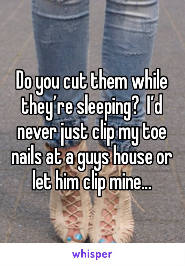 Do you cut them while they’re sleeping?  I’d never just clip my toe nails at a guys house or let him clip mine...