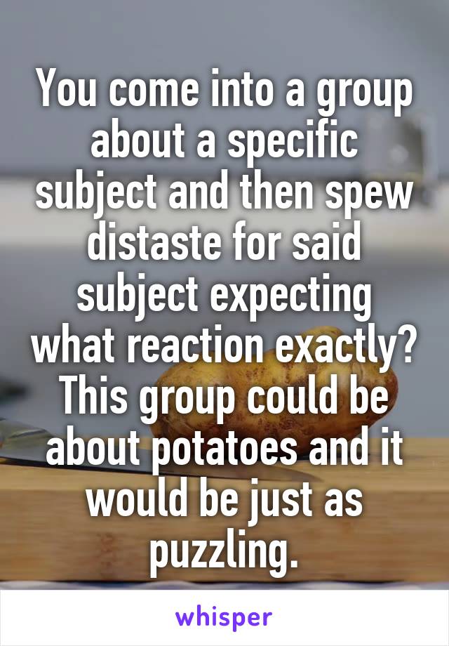 You come into a group about a specific subject and then spew distaste for said subject expecting what reaction exactly? This group could be about potatoes and it would be just as puzzling.