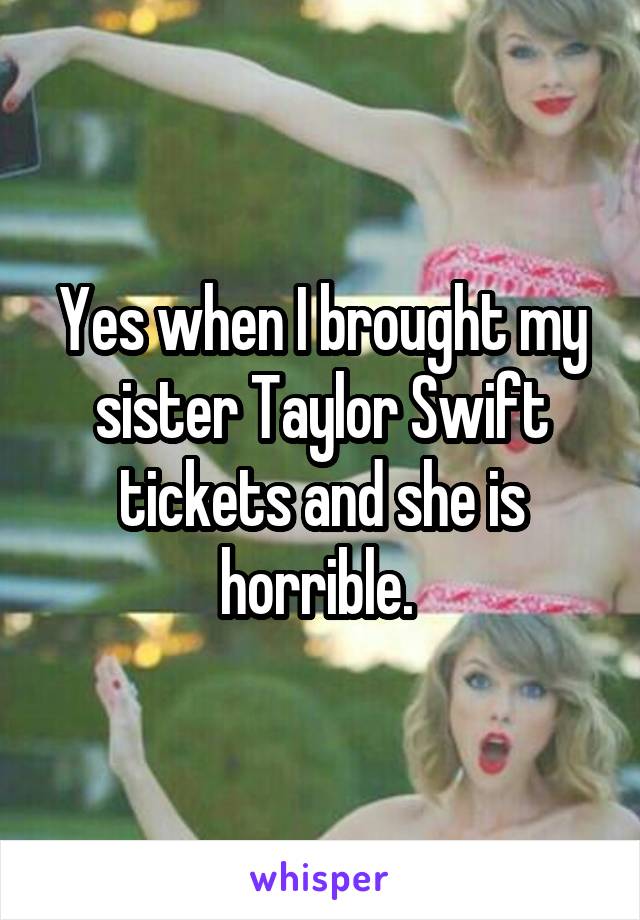Yes when I brought my sister Taylor Swift tickets and she is horrible. 