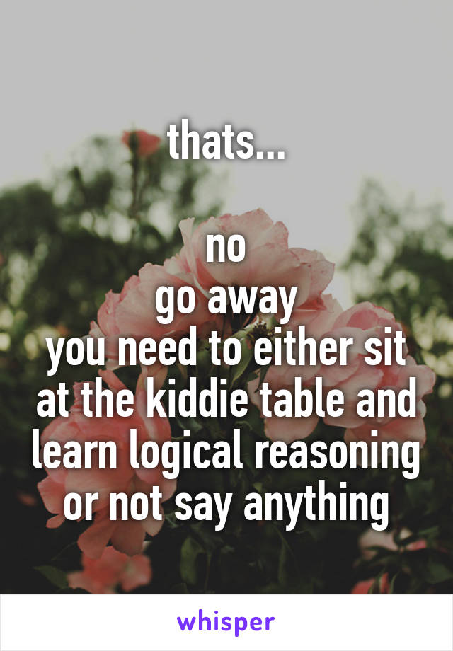 thats...

no
go away
you need to either sit at the kiddie table and learn logical reasoning or not say anything