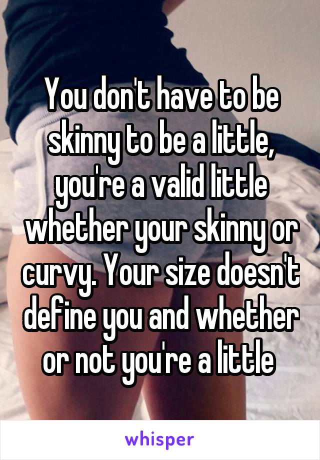 You don't have to be skinny to be a little, you're a valid little whether your skinny or curvy. Your size doesn't define you and whether or not you're a little 