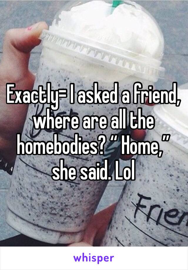 Exactly= I asked a friend, where are all the homebodies? “ Home,” she said. Lol