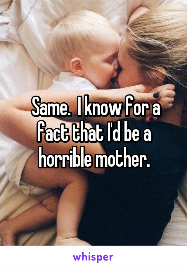  Same.  I know for a fact that I'd be a horrible mother.