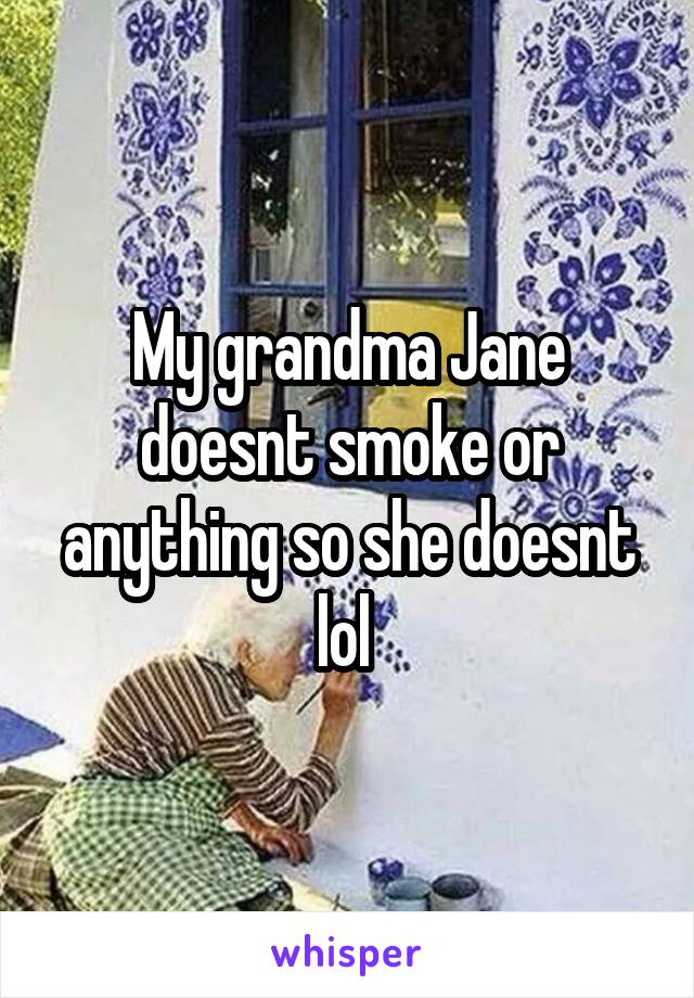 My grandma Jane doesnt smoke or anything so she doesnt lol 