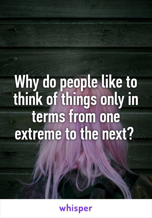 Why do people like to think of things only in terms from one extreme to the next? 