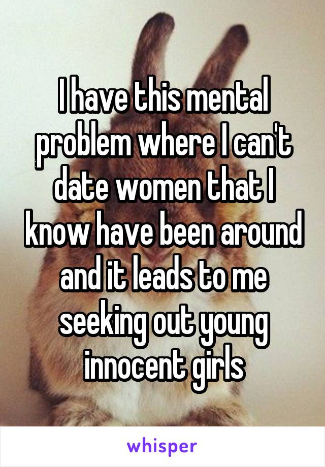 I have this mental problem where I can't date women that I know have been around and it leads to me seeking out young innocent girls