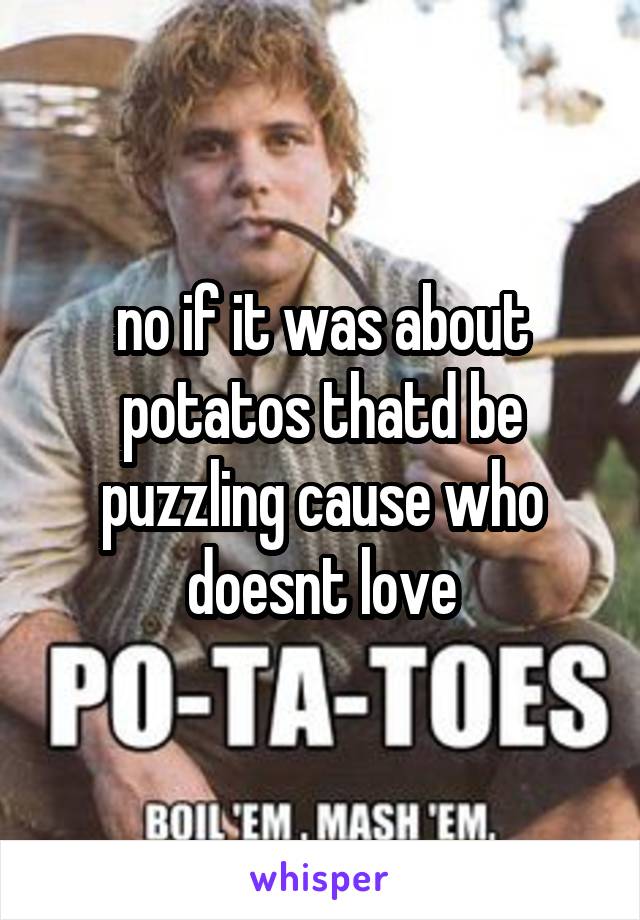 no if it was about potatos thatd be puzzling cause who doesnt love