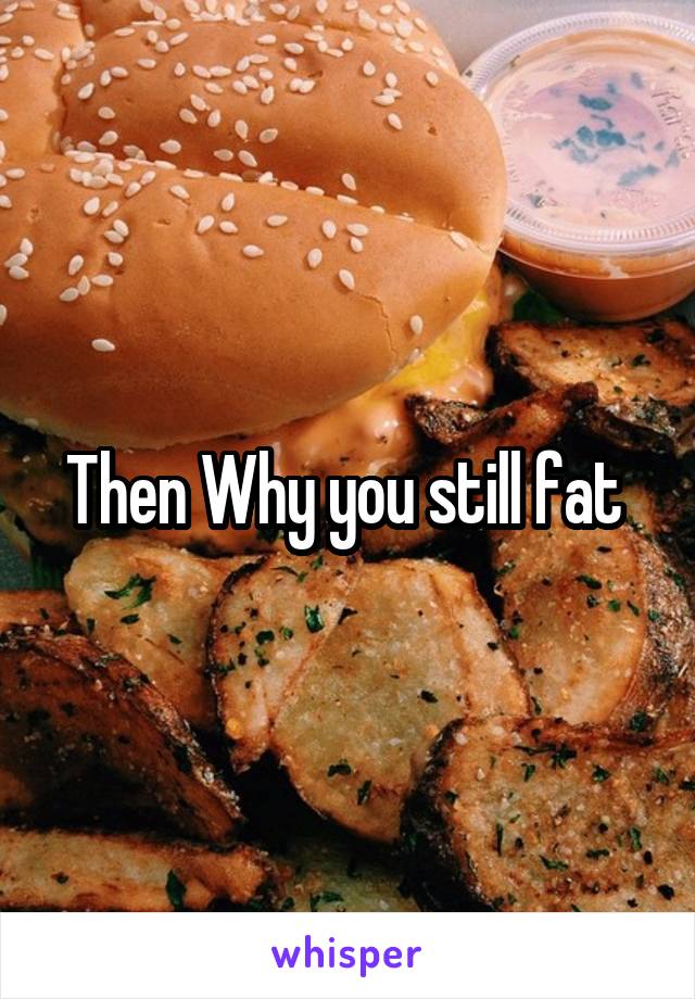 Then Why you still fat 