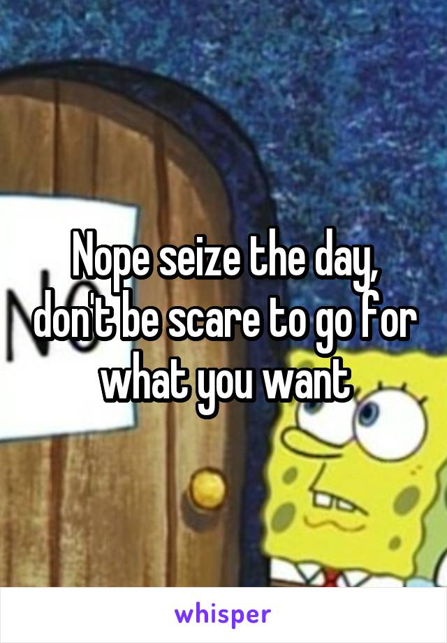Nope seize the day, don't be scare to go for what you want