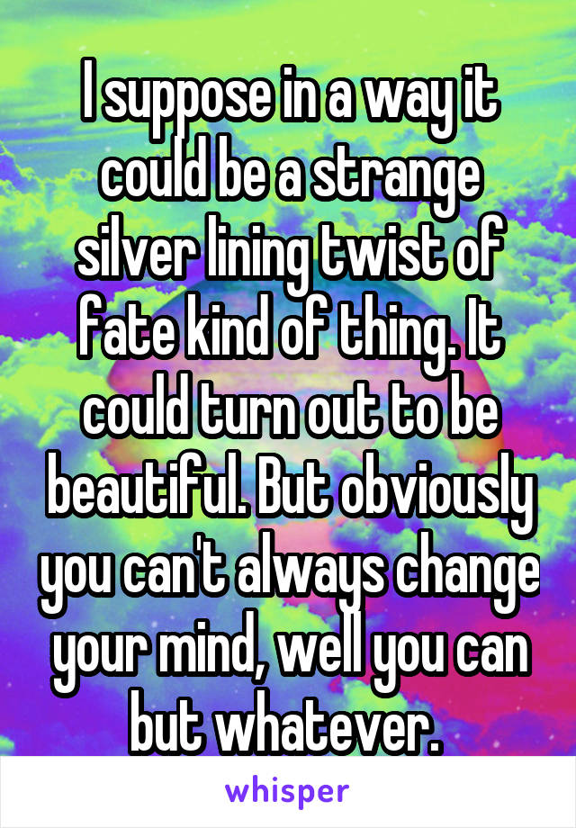 I suppose in a way it could be a strange silver lining twist of fate kind of thing. It could turn out to be beautiful. But obviously you can't always change your mind, well you can but whatever. 