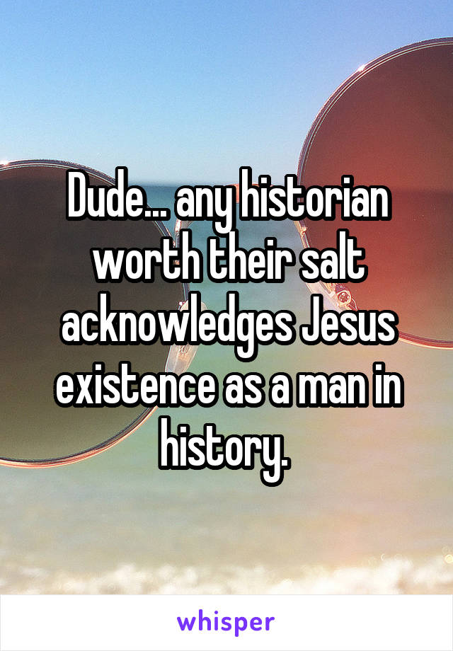 Dude... any historian worth their salt acknowledges Jesus existence as a man in history. 