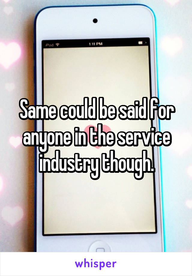 Same could be said for anyone in the service industry though.