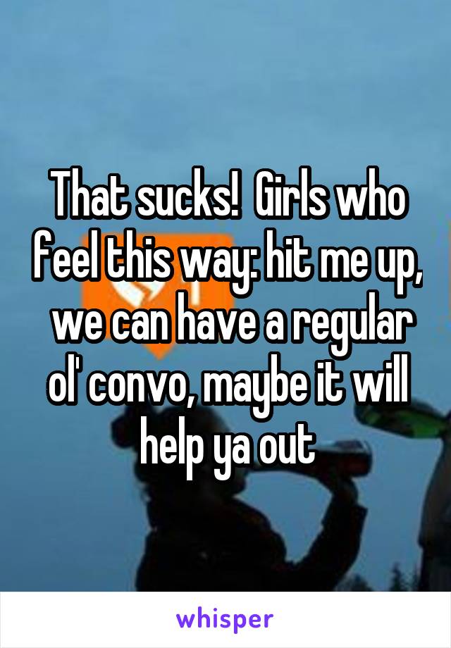 That sucks!  Girls who feel this way: hit me up,  we can have a regular ol' convo, maybe it will help ya out