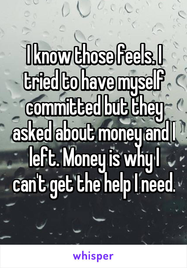 I know those feels. I tried to have myself committed but they asked about money and I left. Money is why I can't get the help I need. 
