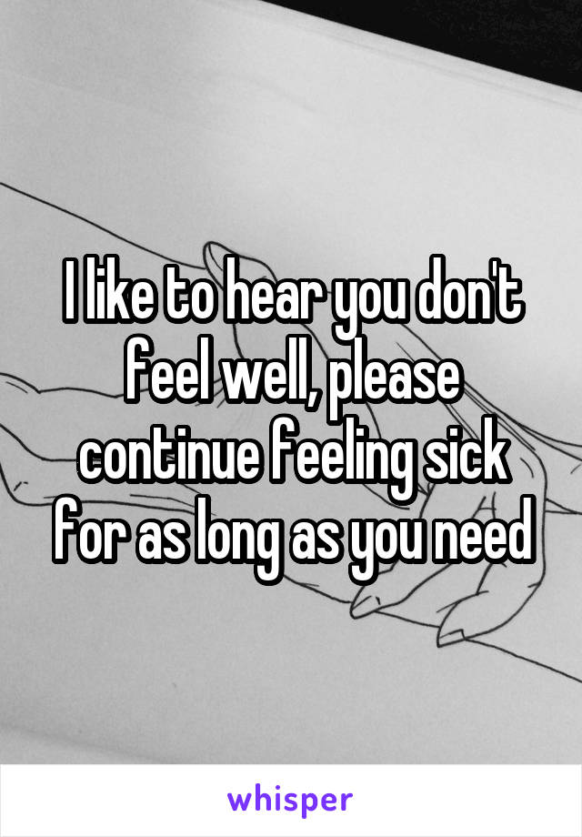 I like to hear you don't feel well, please continue feeling sick for as long as you need