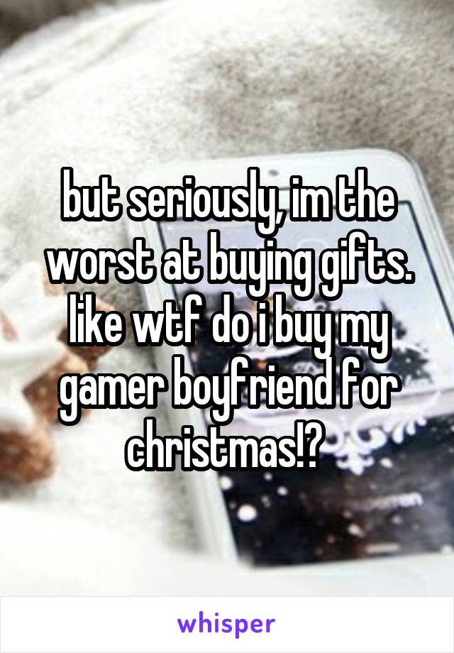 but seriously, im the worst at buying gifts. like wtf do i buy my gamer boyfriend for christmas!? 