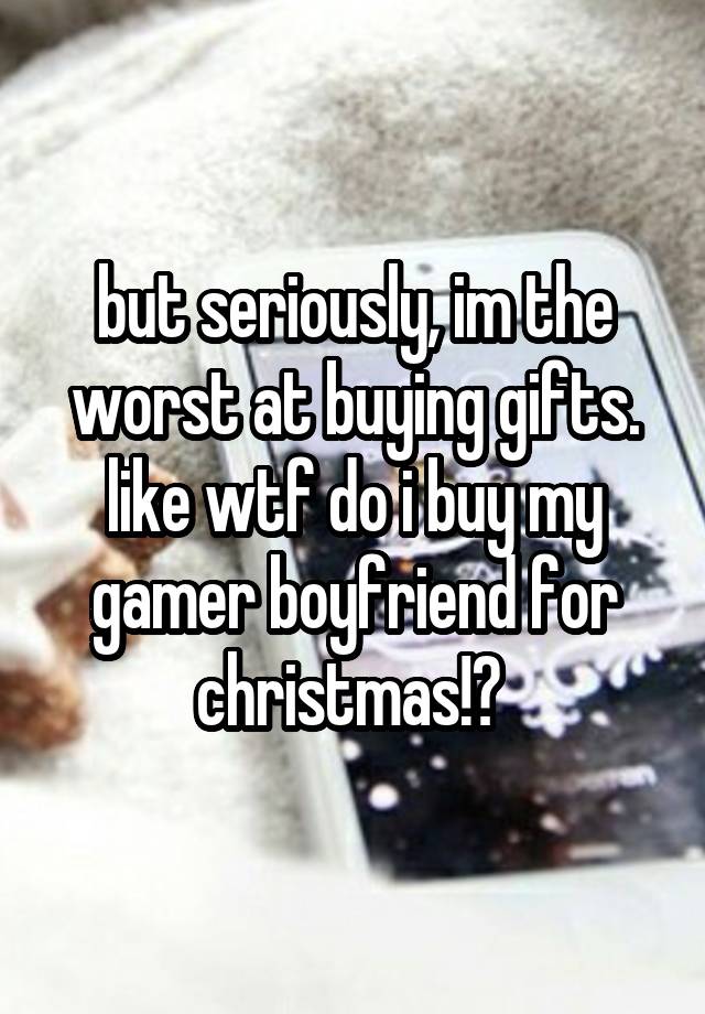 but seriously, im the worst at buying gifts. like wtf do i buy my gamer boyfriend for christmas!? 