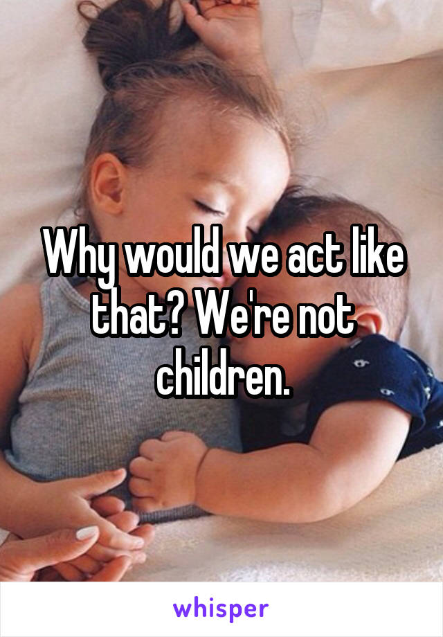 Why would we act like that? We're not children.