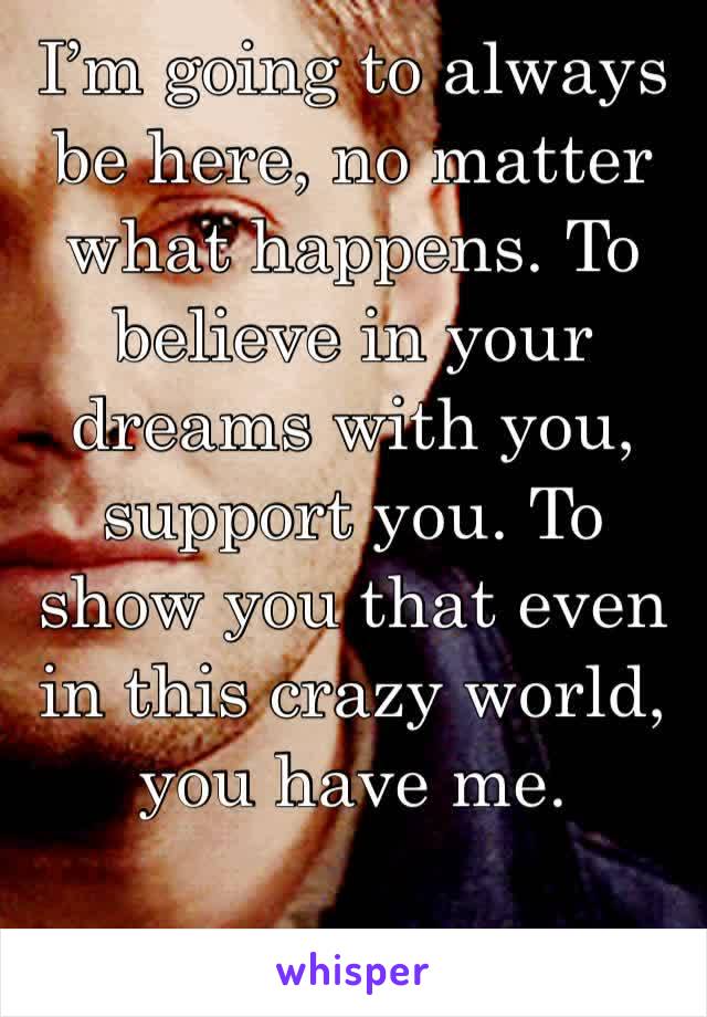 I’m going to always be here, no matter what happens. To believe in your dreams with you, support you. To show you that even in this crazy world, you have me. 