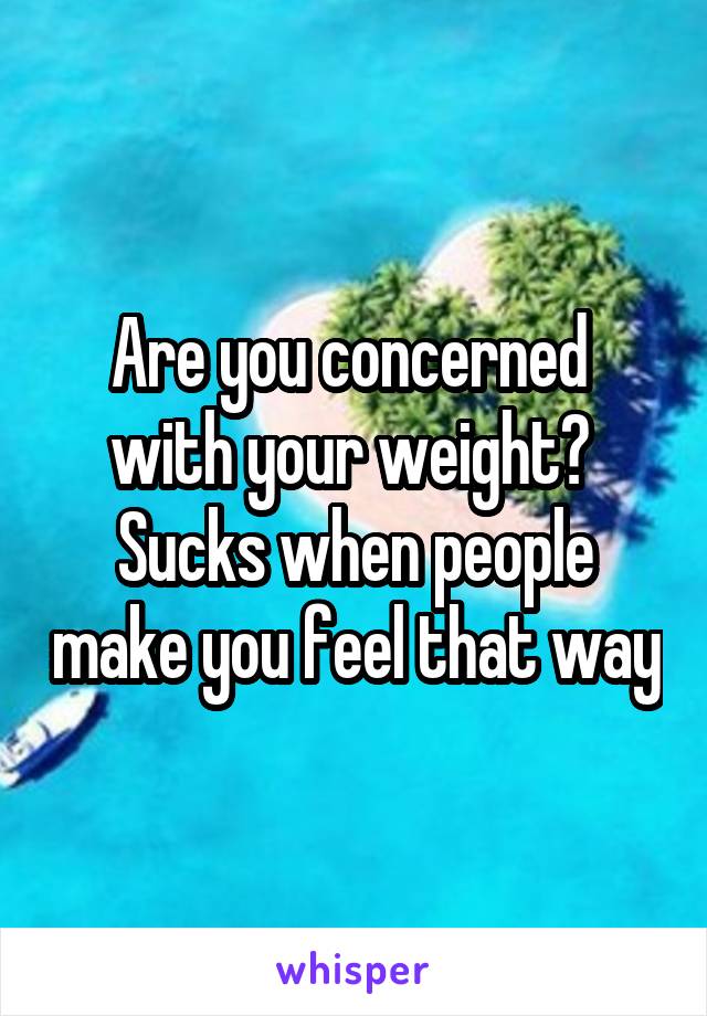 Are you concerned  with your weight?  Sucks when people make you feel that way