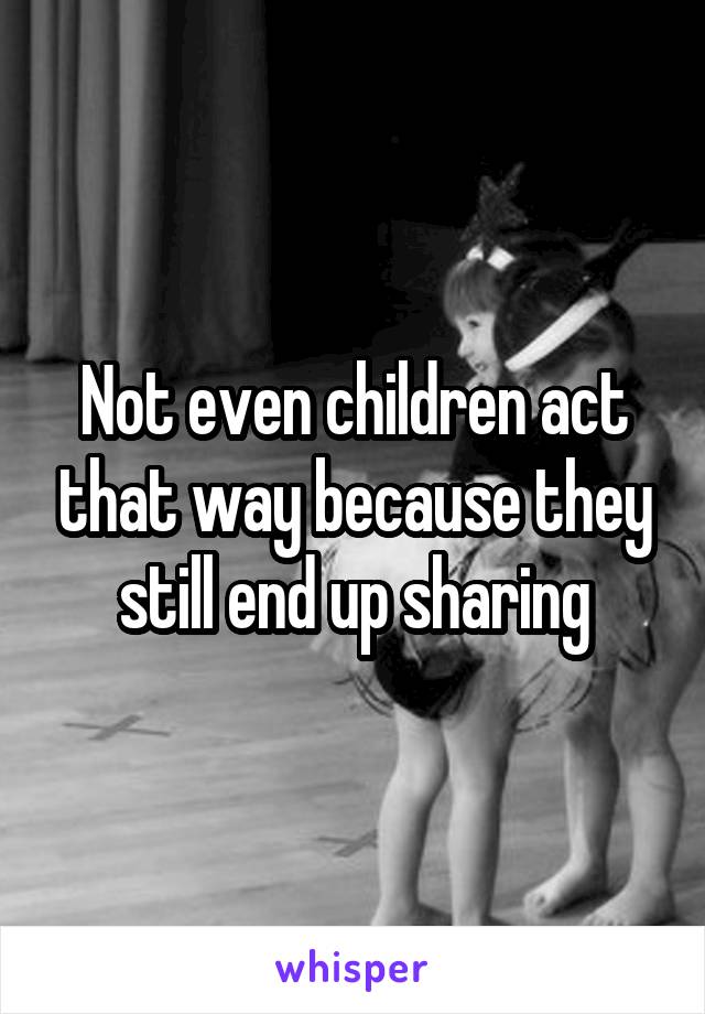 Not even children act that way because they still end up sharing