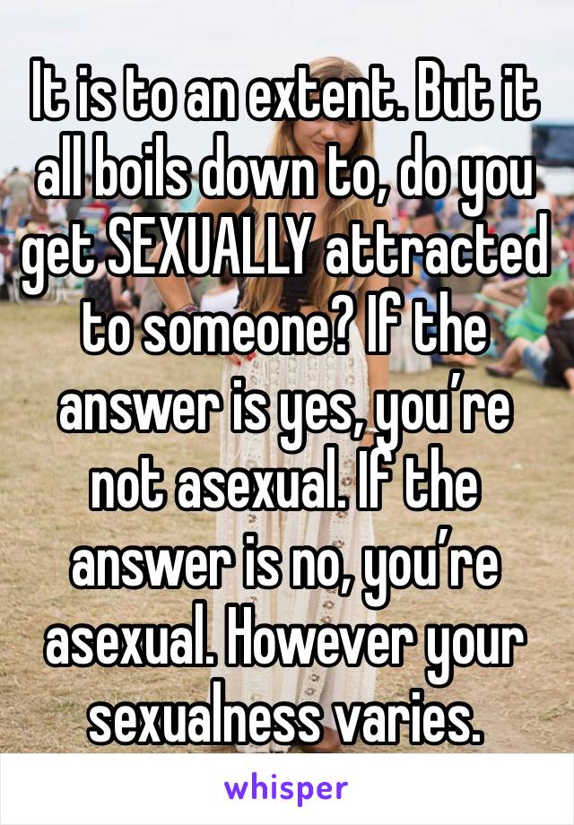 It is to an extent. But it all boils down to, do you get SEXUALLY attracted to someone? If the answer is yes, you’re not asexual. If the answer is no, you’re asexual. However your sexualness varies. 