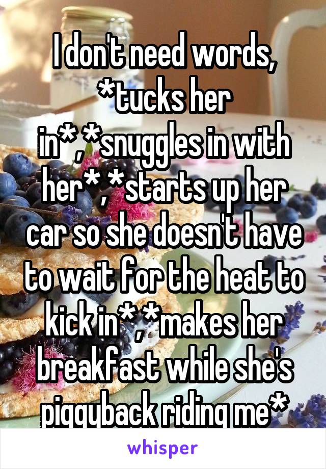 I don't need words, *tucks her in*,*snuggles in with her*,*starts up her car so she doesn't have to wait for the heat to kick in*,*makes her breakfast while she's piggyback riding me*