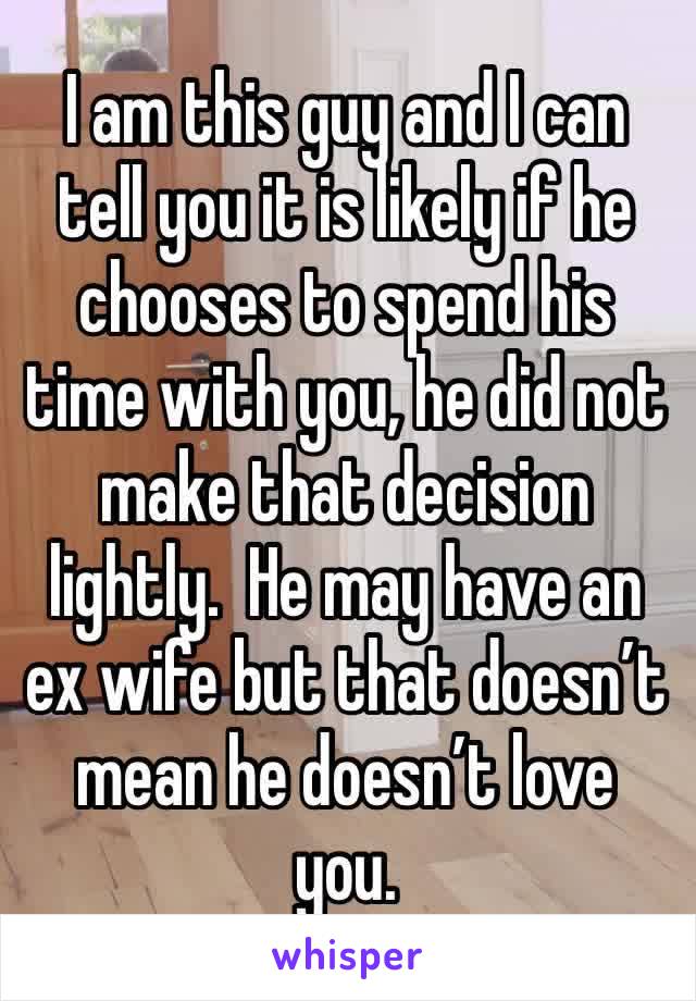 I am this guy and I can tell you it is likely if he chooses to spend his time with you, he did not make that decision lightly.  He may have an ex wife but that doesn’t mean he doesn’t love you. 